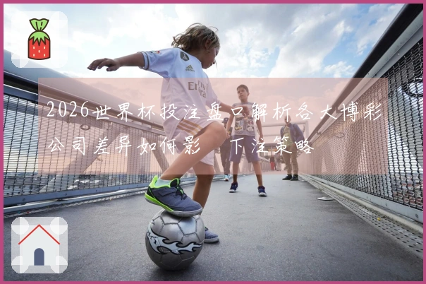 2026世界杯投注盘口解析各大博彩公司差异如何影響下注策略