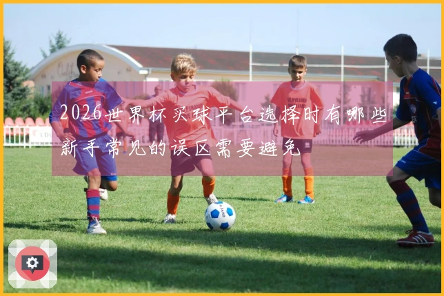 2026世界杯买球平台选择时有哪些新手常见的误区需要避免