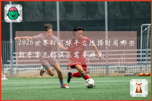 2026世界杯买球平台选择时有哪些新手常见的误区需要避免