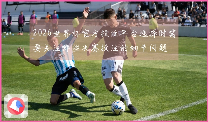 2026世界杯官方投注平台选择时需要关注哪些决赛投注的细节问题